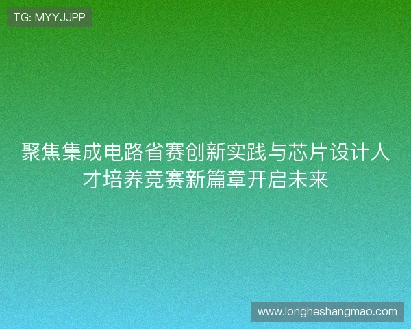 聚焦集成电路省赛创新实践与芯片设计人才培养竞赛新篇章开启未来